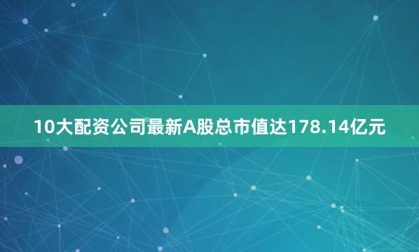 10大配资公司最新A股总市值达178.14亿元
