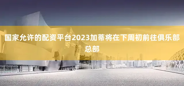 国家允许的配资平台2023加蒂将在下周初前往俱乐部总部