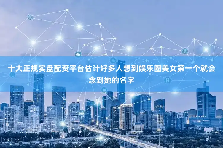 十大正规实盘配资平台估计好多人想到娱乐圈美女第一个就会念到她的名字