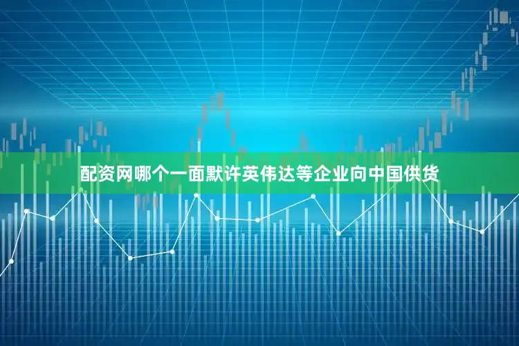 配资网哪个一面默许英伟达等企业向中国供货