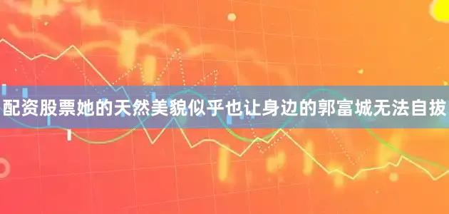 配资股票她的天然美貌似乎也让身边的郭富城无法自拔
