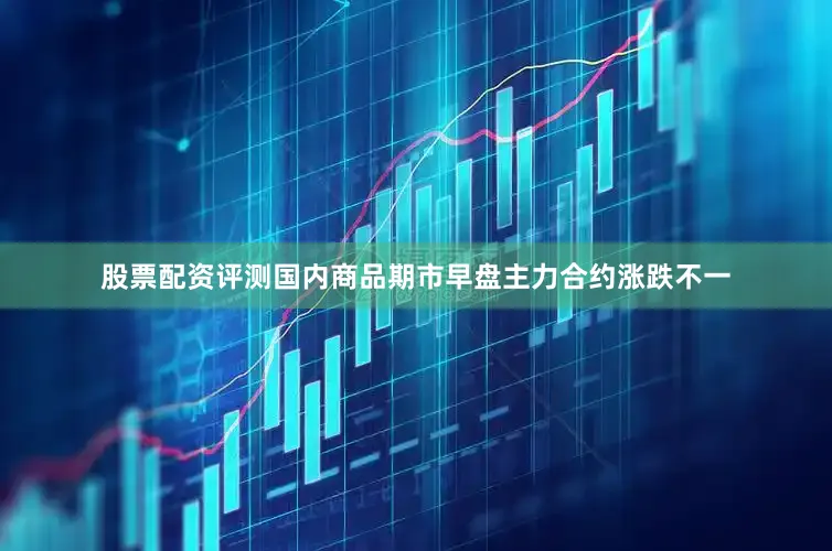 股票配资评测国内商品期市早盘主力合约涨跌不一
