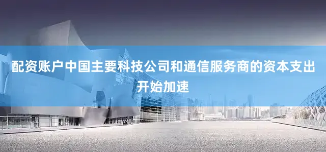 配资账户中国主要科技公司和通信服务商的资本支出开始加速
