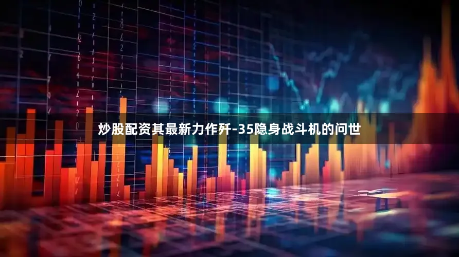 炒股配资其最新力作歼-35隐身战斗机的问世